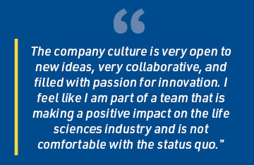 The company culture is very open to new ideas, very collaborative, and filled with passion for innovation. I feel like I am part of a team that is making a positive impact on the life sciences industry and is not comfortable with the status quo.