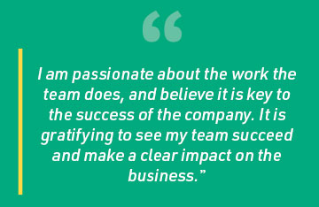 I am passionate about the work the team does, and believe it is key to the success of the company. It is gratifying to see my team succeed and make a clear impact on the business.