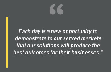 Each day is a new opportunity to demonstrate to our served markets that our solutions will produce the best outcomes for their businesses.
